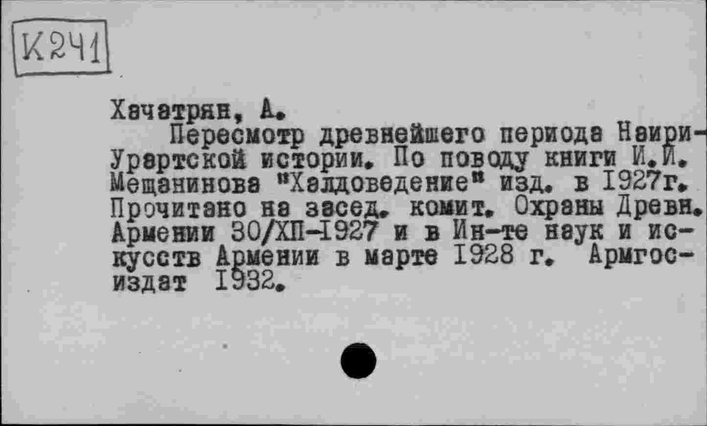 ﻿К2Ч1
Хачатрян, А.
Пересмотр древнейшего периода Наири-Урартской истории. По поводу книги И.И. Мещанинова "Халдоведение" изд. в 1927г. Прочитано на засед. комит. Охраны Древн. Армении 30/ХП-І927 и в Ин-те наук и искусств Армении в марте 1928 г. Армгос-издат 1932.